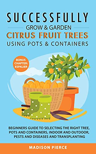 Successfully Grow and Garden Citrus Fruit Trees Using Pots and Containers: Beginner’s guide to selecting the right tree,pots & containers for indoor & ... & diseases,transplanting & Espalier