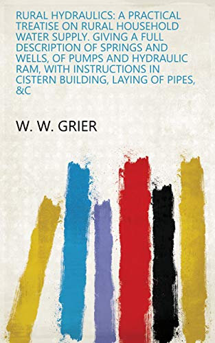 Rural Hydraulics: A Practical Treatise on Rural Household Water Supply. Giving a Full Description of Springs and Wells, of Pumps and Hydraulic Ram, with ... in Cistern Building, Laying of Pipes, &c