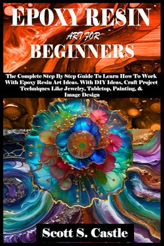 EPOXY RESIN ART FOR BEGINNERS: The Complete Step By Step Guide To Learn How To Work With Epoxy Resin Art. With DIY Ideas, Craft Project Techniques Like Jewelry, Tabletop, Painting, & Image Design
