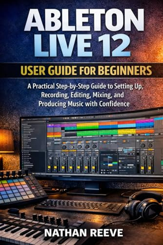 ABLETON LIVE 12 USER GUIDE FOR BEGINNERS: A Practical Step-by-Step Guide to Setting Up, Recording, Editing, Mixing, and Producing Music with Confidence
