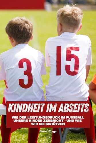 Fußball: Kindheit im Abseits: Wie der Leistungsdruck im Fußball unsere Kinder zerbricht - und wie wir sie schützen (Systemkritik im Nachwuchsfußball, Band 1)