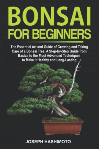 Bonsai for Beginners: The Essential Art and Guide of Growing and Taking Care of a Bonsai Tree. A Step-by-Step Guide from Basics to the Most Advanced Techniques to Make It Healthy and Long-Lasting