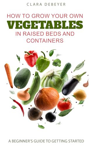 How to Grow Your Own Vegetables in Raised Beds and Containers: A Beginner’s Guide to Getting Started