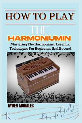 HOW TO PLAY THE HARMONIUM: Mastering The Harmonium: Essential Techniques For Beginners And Beyond