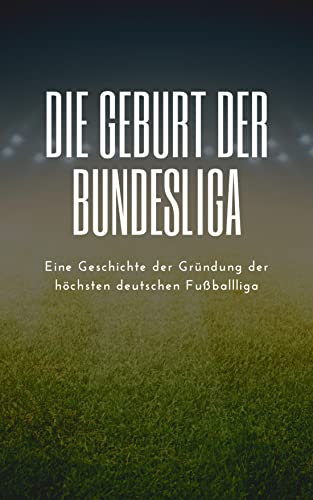 Die Geburt der Bundesliga: Eine Geschichte der Gründung der höchsten deutschen Fußballliga: Eine Sportgeschichte des deutschen Fußballs