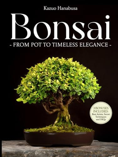 Bonsai for Beginners: From Pot to Timeless Elegance. A Curated Collection of Ancient and Modern Techniques to Grow, Display, Compete, and Take Care of Your Miniature Masterpiece in 30 Minutes a Day
