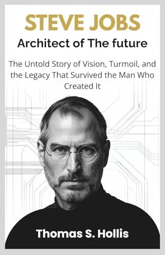 Steve Jobs: Architect of the Future: The Untold Story of Vision, Turmoil, and the Legacy That Survived the Man Who Created It