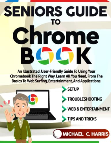 Seniors Guide to Chromebook: An Illustrated, User-Friendly Guide to Using Your Chromebook the Right Way. Learn All You Need, From the Basics to Web Surfing, Entertainment, and Applications