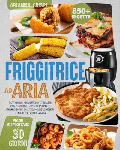 Friggitrice ad Aria: Ricettario con Nuovi Metodi di Cottura per Friggere Grigliare e Arrostire, 850 Ricette ITALIANE Semplici e Gustose, Include le Migliori Tecniche per Friggere ad Aria