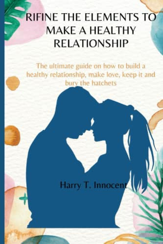 REFINE THE ELEMENTS TO MAKE A HEALTHY RELATIONSHIP: The ultimate guide on how to build a healthy and strong relationship, make love, keep it, and bury the hatchets