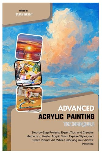 Advanced Acrylic Painting Techniques: Step-by-Step Projects, Expert Tips, and Creative Methods to Master Acrylic Tools, Explore Styles & Create Vibrant Art While Unlocking Your Artistic Potential