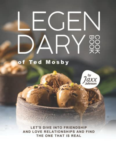 The LEGENDARY Cookbook of Ted Mosby: Let's Dive into Friendship and Love Relationships and Find The One That Is Real
