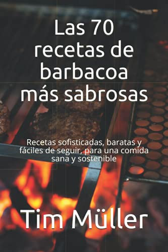 Las 70 recetas de barbacoa más sabrosas: Recetas sofisticadas, baratas y fáciles de seguir, para una comida sana y sostenible