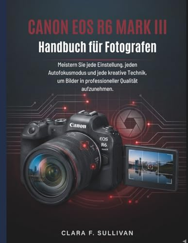 Canon EOS R6 Mark III Handbuch für Fotografen: Meistern Sie jede Einstellung, jeden Autofokusmodus und jede kreative Technik, um Bilder in professioneller Qualität aufzunehmen