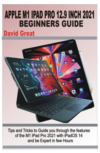 APPLE M1 IPAD PRO 12.9 INCH 2021 BEGINNERS GUIDE: Tips and Tricks to Guide you through the features of the M1 iPad Pro 2021 with iPad OS 14 and be Expert in few Hours