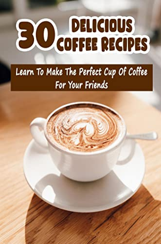 30 Delicious Coffee Recipes: Learn To Make The Perfect Cup Of Coffee For Your Friends