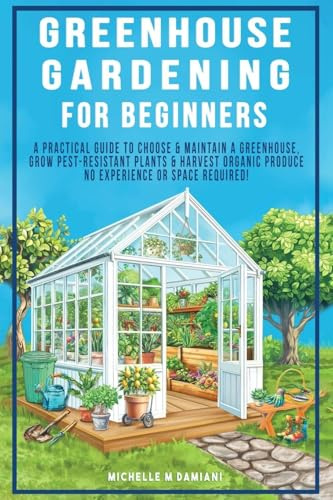 Greenhouse Gardening For Beginners: A Practical Guide To Choose & Maintain A Greenhouse, Grow Pest-Resistant Plants & Harvest Organic Produce No Experience Required!