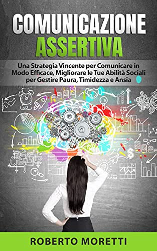 Comunicazione Assertiva: Una Strategia Vincente per Comunicare in Modo Efficace, Migliorando le Tue Abilità Sociali per Gestire Paura, Timidezza e Ansia