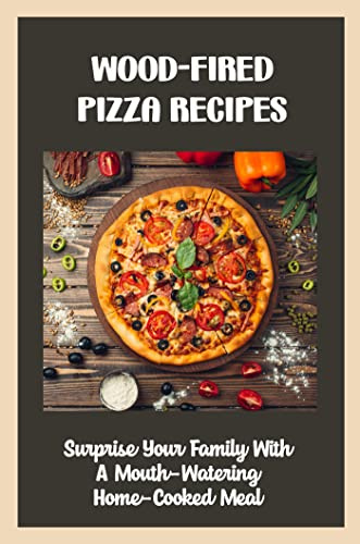 Wood-Fired Pizza Recipes: Surprise Your Family With A Mouth-Watering Home-Cooked Meal
