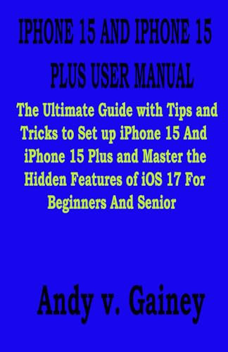 IPHONE 15 AND IPHONE 15 PLUS USER MANUAL: The Ultimate Guide with Tips and Tricks to Set up iPhone 15 And iPhone 15 Plus and Master the Hidden Features of iOS 17 For Beginners And Senior