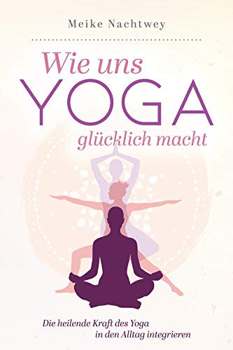 Wie uns Yoga glücklich macht: Die heilende Kraft des Yoga in den Alltag integrieren
