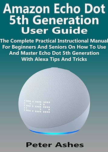 Amazon Echo Dot 5th Generation User Guide: The Complete Practical Instructional Manual For Beginners And Seniors On How To Use And Master Echo Dot 5th Generation With Alexa Tips And Tricks