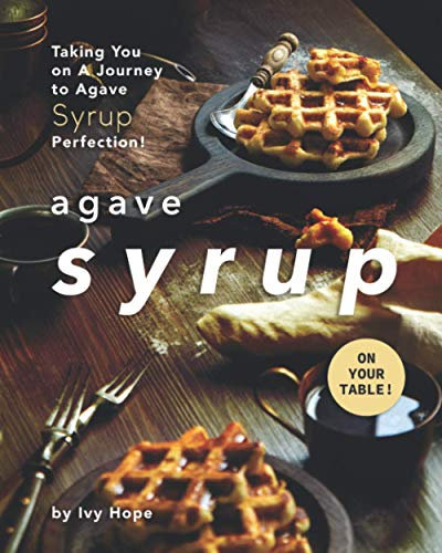Agave Syrup on Your Table!: Taking You on A Journey to Agave Syrup Perfection!