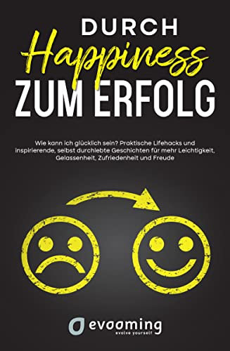 Durch Happiness zum Erfolg: Wie kann ich glücklich sein? Praktische Lifehacks und inspirierende, selbst durchlebte Geschichten, für mehr Leichtigkeit, Gelassenheit, Zufriedenheit und Freude