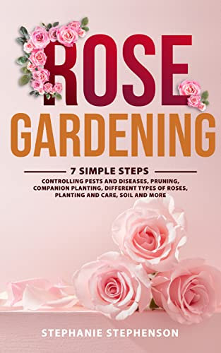 Rose Gardening: 7 Simple Steps - Controlling Pests and Diseases, Pruning, Companion Planting, Different Types of Roses, Planting and Care, Soil and More