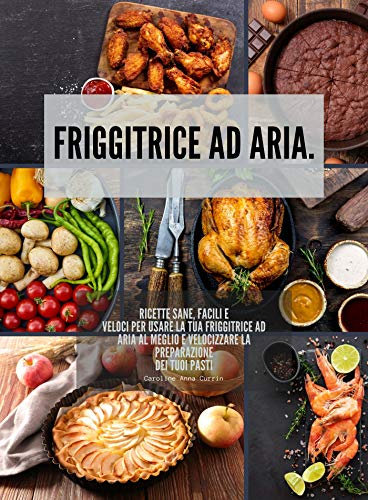 Friggitrice ad aria: Ricette sane, facili e veloci per usare la tua friggitrice ad aria al meglio e velocizzare la preparazione dei tuoi pasti (Tutto sulla frittura ad aria)