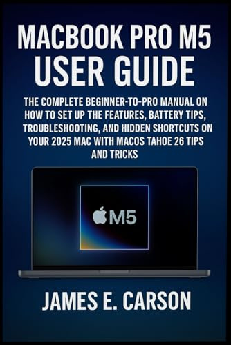 MACBOOK PRO M5 USER GUIDE: The Complete Beginner-To-Pro Manual On How To Set Up The Features, Battery Tips, Troubleshooting, And Hidden Shortcuts Of Your 2025 Mac With Macos Tahoe 26 Tips And Tricks