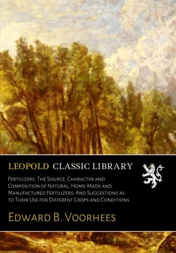 Fertilizers: The Source, Character and Composition of Natural, Home-Made and Manufactured Fertilizers; And Suggestions as to Their Use for Different Crops and Conditions