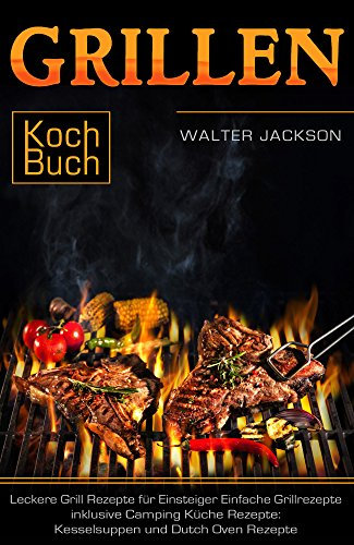 Grillen Kochbuch Leckere Grill Rezepte für Einsteiger Einfache Grillrezepte inklusive Camping Küche Rezepte: Kesselsuppen und Dutch Oven Rezepte