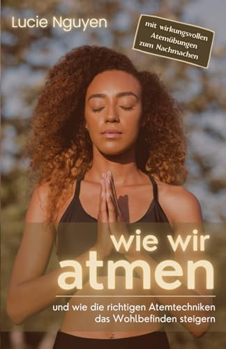 Wie wir atmen: und wie die richtigen Atemtechniken das Wohlbefinden steigern (Mit 32 Anti-Stress Atemübungen zur Entspannung und Leistungssteigerung für mehr Energie im Alltag)