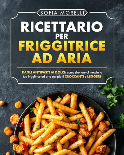 RICETTARIO PER FRIGGITRICE AD ARIA: Ricette Sane, Veloci e Gustose | Dagli antipasti ai dolci: come sfruttare al meglio la tua friggitrice ad aria per piatti croccanti e leggeri