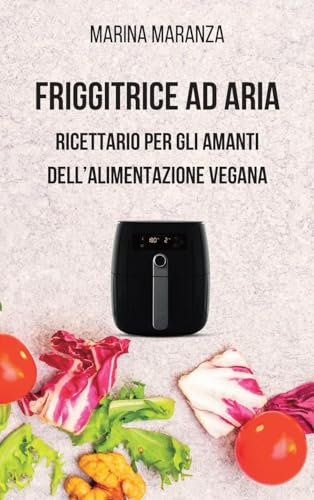 FRIGGITRICE AD ARIA - Ricettario per gli amanti dell'alimentazione Vegana: 40 irresistibili ricette vegane per la tua air fryer