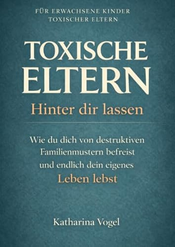 TOXISCHE ELTERN HINTER DIR LASSEN: Wie du dich von destruktiven Familienmustern befreist und endlich dein eigenes Leben lebst