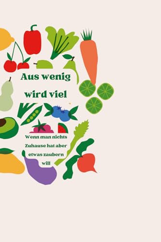 Aus wenig wird Viel - Das Kochbuch: Wenn man nichts Zuhause hat aber etwas zaubern will