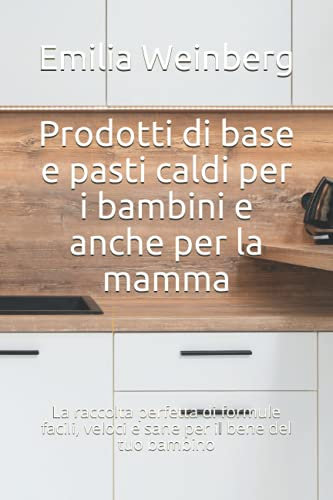 Prodotti di base e pasti caldi per i bambini e anche per la mamma: La raccolta perfetta di formule facili, veloci e sane per il bene del tuo bambino