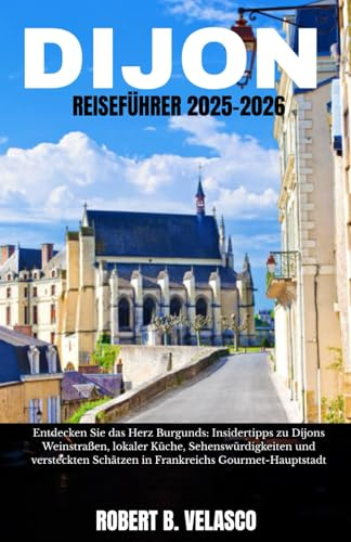 DIJON REISEFÜHRER 2025-2026: Entdecken Sie das Herz Burgunds: Insidertipps zu Dijons Weinstraßen, lokaler Küche, Sehenswürdigkeiten und versteckten Schätzen in Frankreichs Gourmet-Hauptstadt