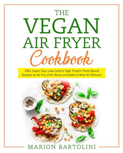 VEGAN AIR FRYER COOKBOOK: 100+ Super Easy Low-Calorie High Protein Plant-Based Recipes to Air Fry, Grill, Roast and Bake in Max 45 Minutes