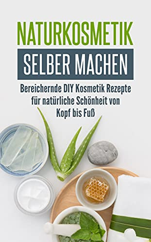Naturkosmetik selber machen: Bereichernde DIY Kosmetik Rezepte für natürliche Schönheit von Kopf bis Fuß