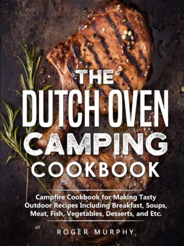 The Dutch Oven Camping Cookbook: Campfire Cookbook for Making Tasty Outdoor Recipes Including Breakfast, Soups, Meat, Fish, Vegetables, Desserts, and Etc.