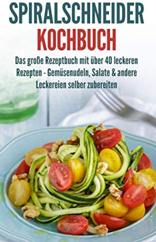 Spiralschneider Kochbuch: Das große Rezeptbuch mit über 40 leckeren Rezepten - Gemüsenudeln, Salate & andere Leckereien selber zubereiten