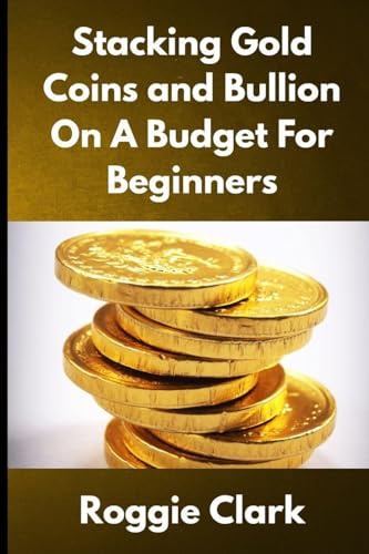 Stacking Gold Coins and Bullion On A Budget For Beginners: Simple Strategies for Investing in Gold With Little Money