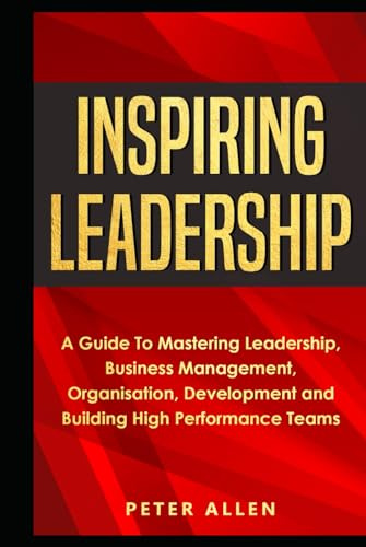 Inspiring Leadership: A Guide To Mastering Leadership, Business Management, Organisation, Development and Building High Performance Teams