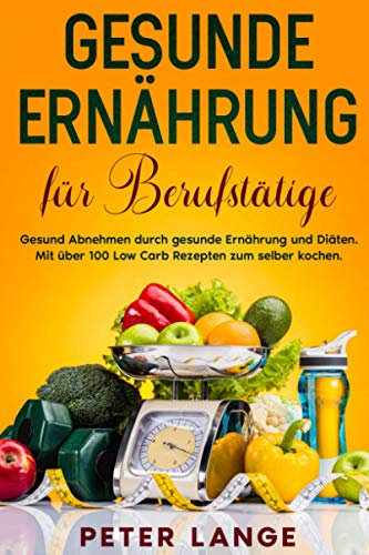 Gesunde Ernährung für Berufstätige: Gesund Abnehmen durch gesunde Ernährung und Diäten. Mit über 100 Low Carb Rezepten zum selber kochen