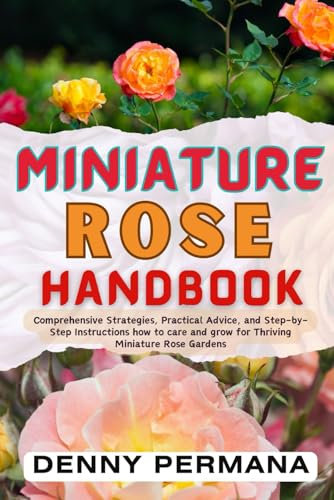 The Complete Miniature Rose Handbook: Simple Steps to Grow Beautiful Mini Roses in Any Space: Comprehensive Strategies and Step-by-Step Instructions for Thriving Miniature Rose Garden