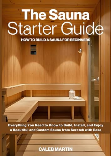The Sauna Starter Guide: How to Build a Sauna for Beginners: Everything You Need to Know to Build, Install, and Enjoy a Beautiful and Custom Sauna from Scratch with Ease