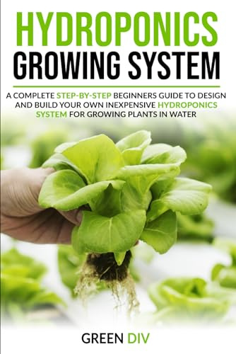 Hydroponics Growing System: A Complete Step-by-Step Beginners Guide to Design and Build Your Own Inexpensive Hydroponics System for Growing Plants in Water (Gardening for Beginners)